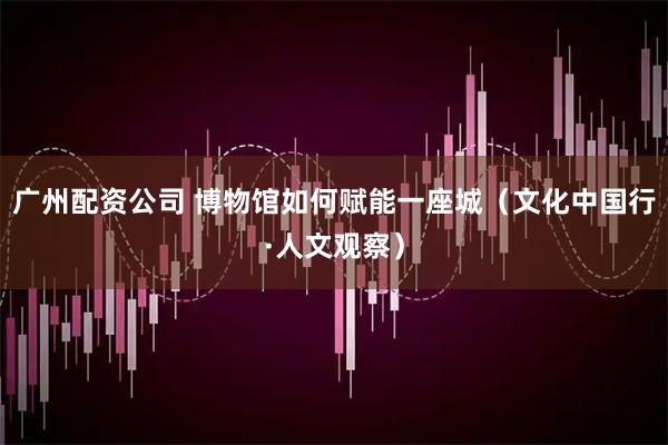 广州配资公司 博物馆如何赋能一座城（文化中国行·人文观察）