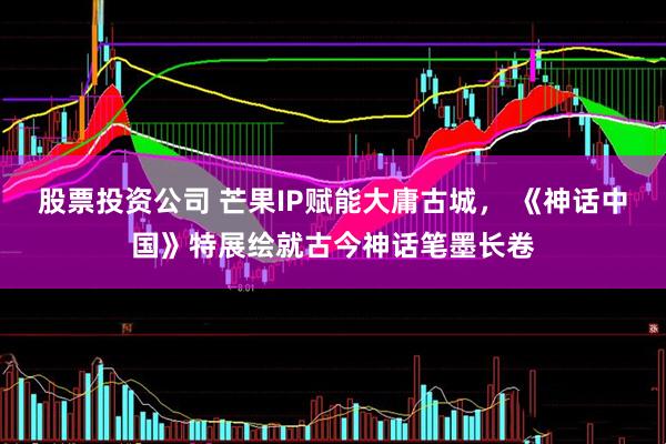 股票投资公司 芒果IP赋能大庸古城， 《神话中国》特展绘就古今神话笔墨长卷