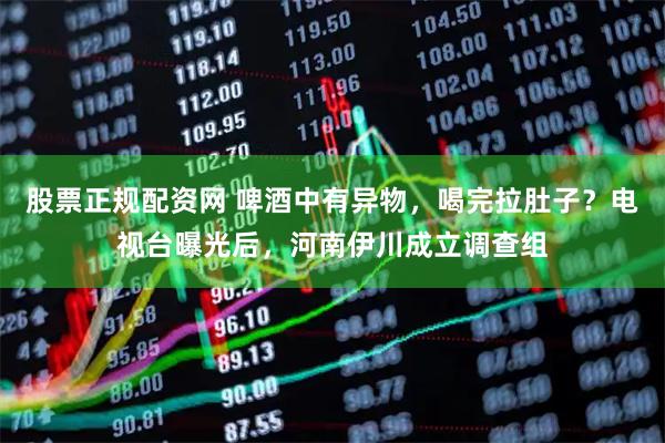 股票正规配资网 啤酒中有异物，喝完拉肚子？电视台曝光后，河南伊川成立调查组