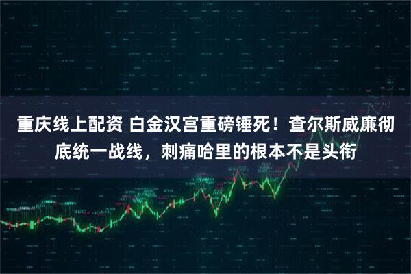 重庆线上配资 白金汉宫重磅锤死！查尔斯威廉彻底统一战线，刺痛哈里的根本不是头衔
